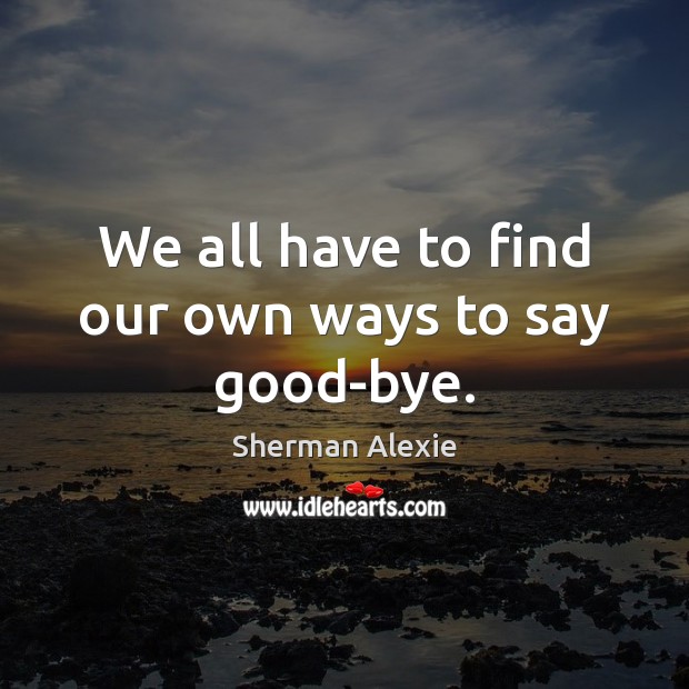 We all have to find our own ways to say good-bye. Sherman Alexie Picture Quote