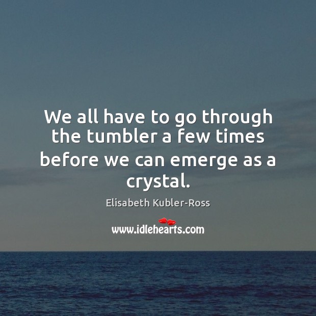 We all have to go through the tumbler a few times before we can emerge as a crystal. Elisabeth Kubler-Ross Picture Quote