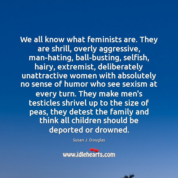 We all know what feminists are. They are shrill, overly aggressive, man-hating, Susan J. Douglas Picture Quote