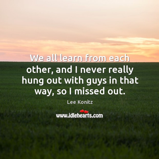 We all learn from each other, and I never really hung out with guys in that way, so I missed out. Image