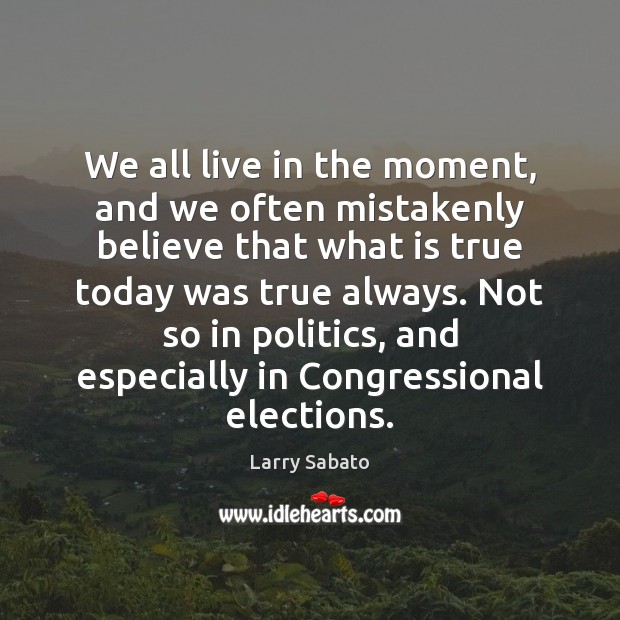 We all live in the moment, and we often mistakenly believe that Larry Sabato Picture Quote