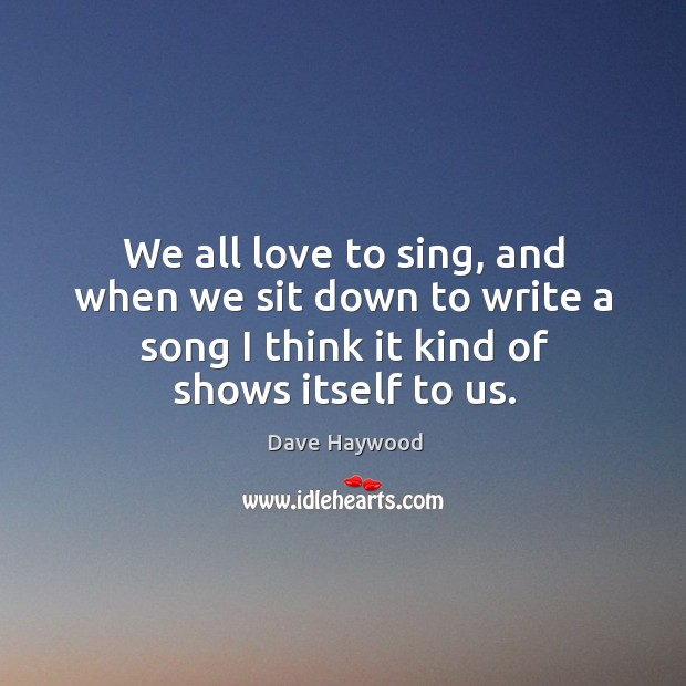 We all love to sing, and when we sit down to write a song I think it kind of shows itself to us. Dave Haywood Picture Quote