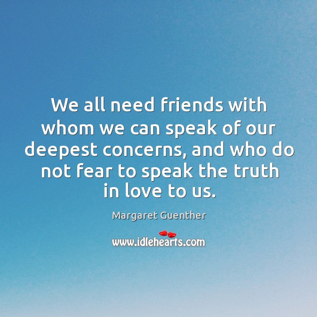 We all need friends with whom we can speak of our deepest concerns, and who do not fear to speak the truth in love to us. Margaret Guenther Picture Quote