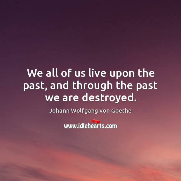 We all of us live upon the past, and through the past we are destroyed. Johann Wolfgang von Goethe Picture Quote