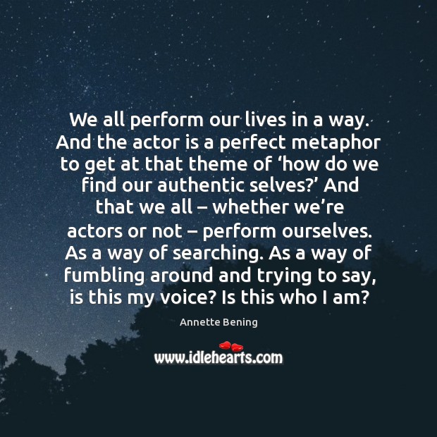 We all perform our lives in a way. And the actor is a perfect metaphor to get at that Image