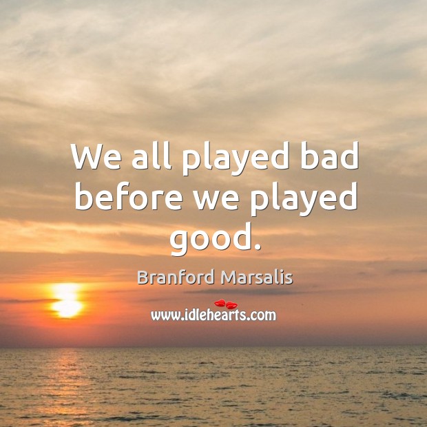 We all played bad before we played good. Branford Marsalis Picture Quote