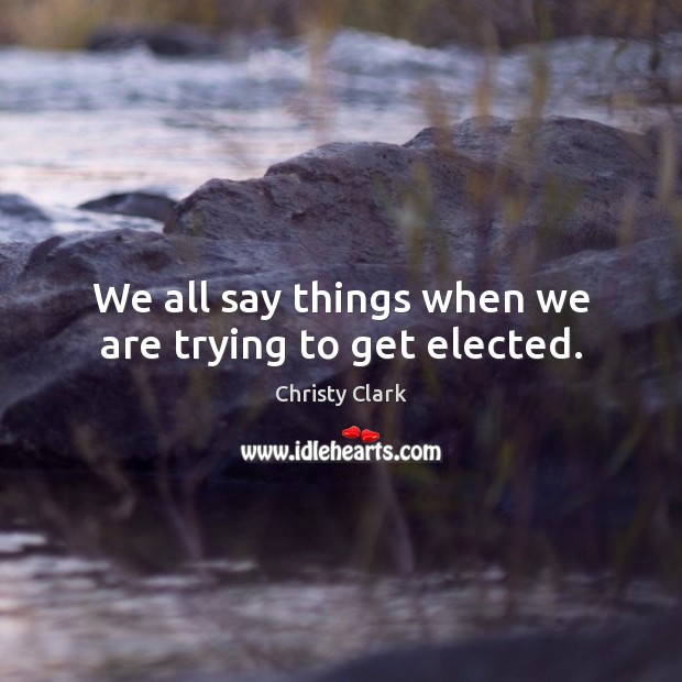 We all say things when we are trying to get elected. Christy Clark Picture Quote