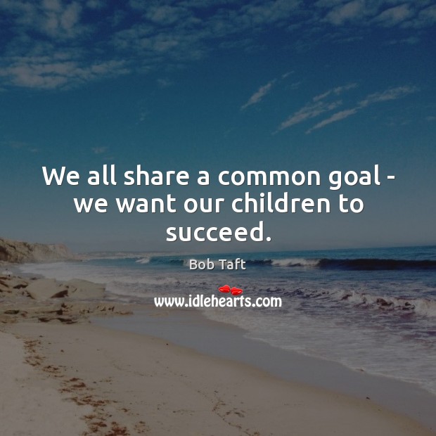 We all share a common goal – we want our children to succeed. Bob Taft Picture Quote