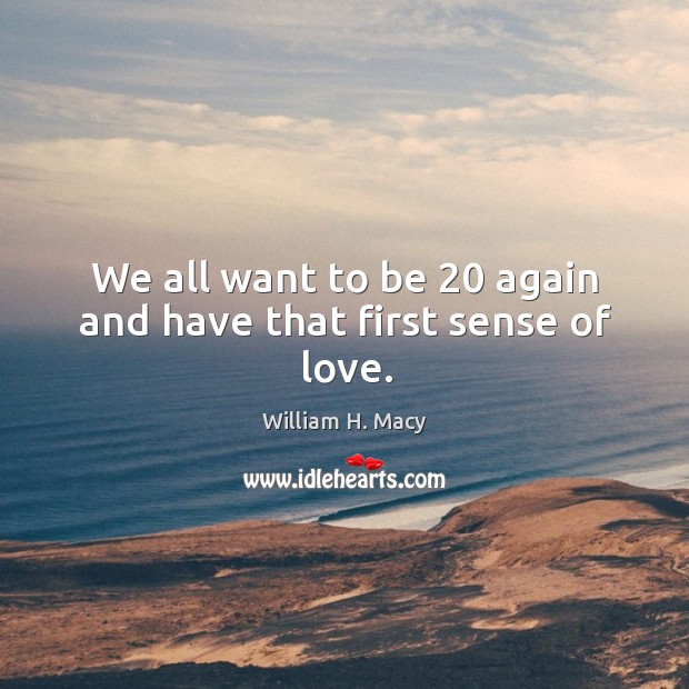 We all want to be 20 again and have that first sense of love. William H. Macy Picture Quote