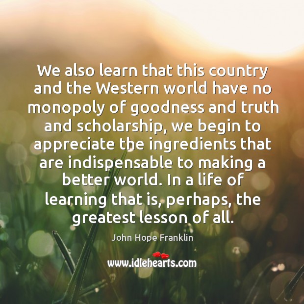 We also learn that this country and the western world have no monopoly of goodness and truth and scholarship John Hope Franklin Picture Quote