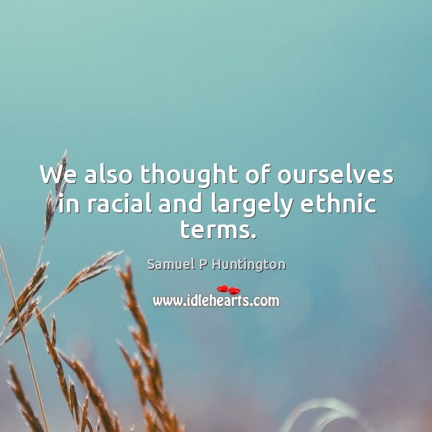 We also thought of ourselves in racial and largely ethnic terms. Samuel P Huntington Picture Quote