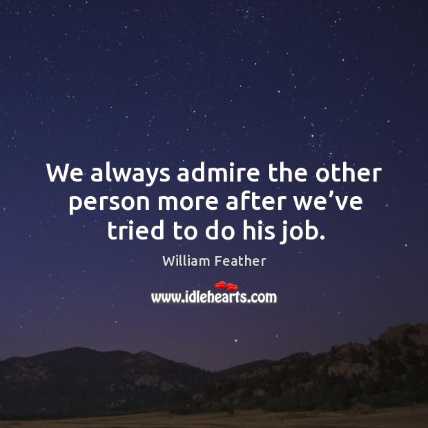 We always admire the other person more after we’ve tried to do his job. William Feather Picture Quote