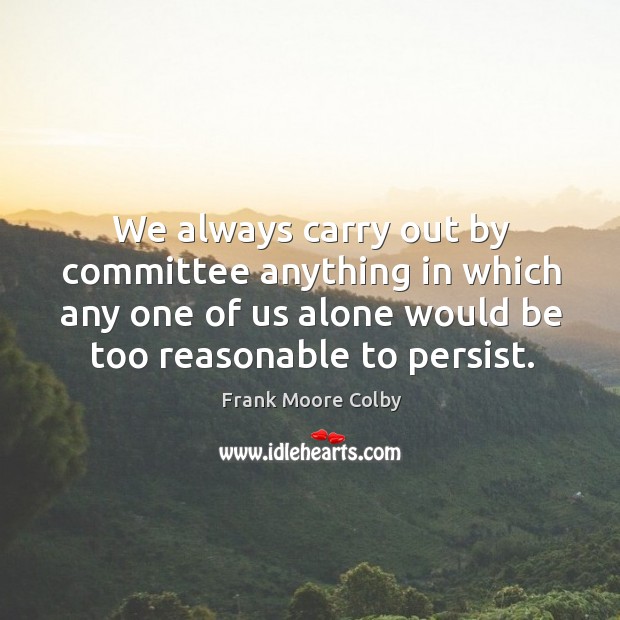 We always carry out by committee anything in which any one of us alone would be too reasonable to persist. 