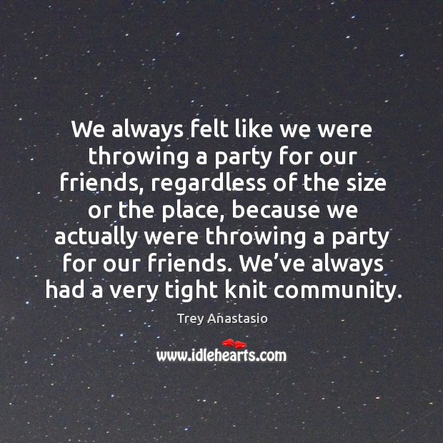 We always felt like we were throwing a party for our friends, regardless of the size or the place Image