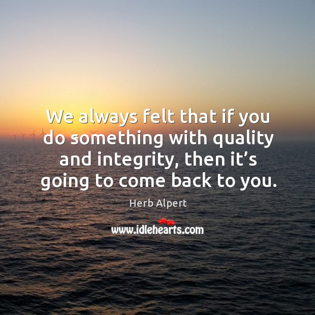 We always felt that if you do something with quality and integrity, then it’s going to come back to you. Herb Alpert Picture Quote