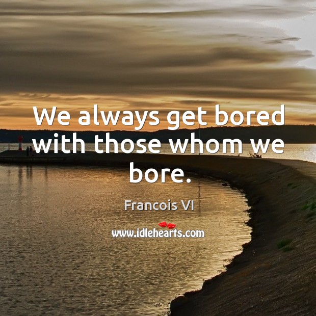 We always get bored with those whom we bore. Duc De La Rochefoucauld Picture Quote