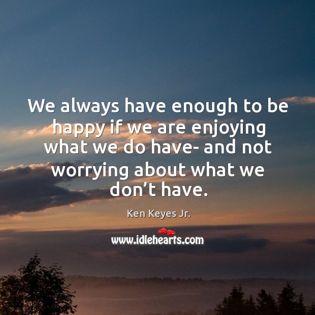 We always have enough to be happy if we are enjoying what we do have- and not worrying about what we don’t have. Image