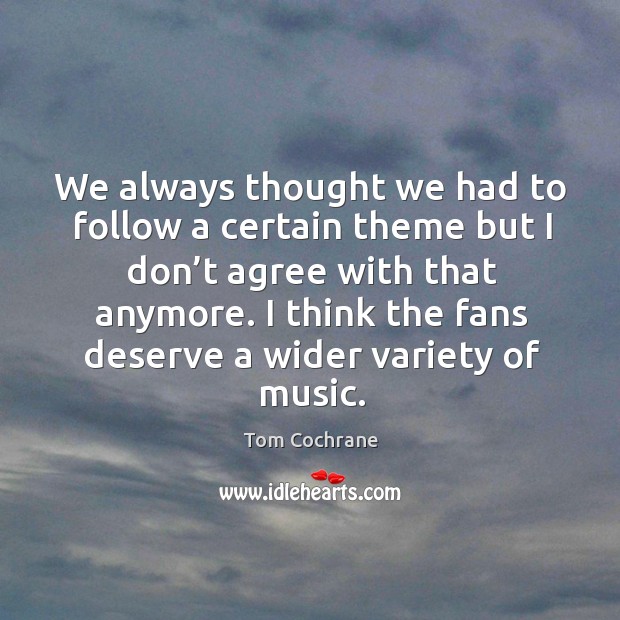 We always thought we had to follow a certain theme but I don’t agree with that anymore. Tom Cochrane Picture Quote