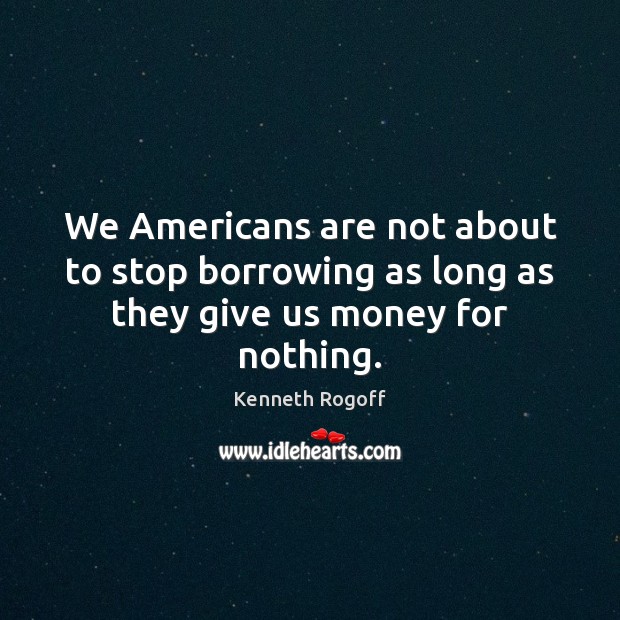 We Americans are not about to stop borrowing as long as they give us money for nothing. Image