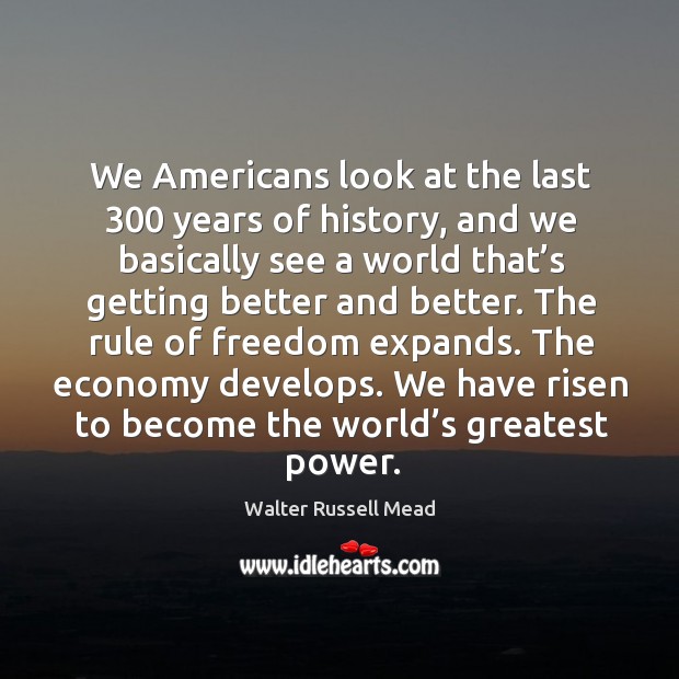 We americans look at the last 300 years of history, and we basically see a world that’s getting better and better. Walter Russell Mead Picture Quote