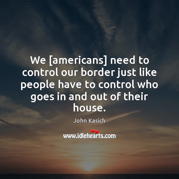 We [americans] need to control our border just like people have to John Kasich Picture Quote