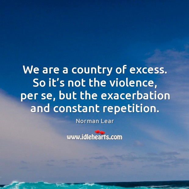 We are a country of excess. So it’s not the violence, per se, but the exacerbation and constant repetition. Norman Lear Picture Quote