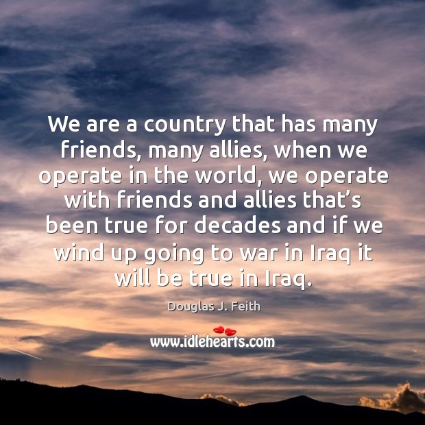We are a country that has many friends, many allies, when we operate in the world Douglas J. Feith Picture Quote