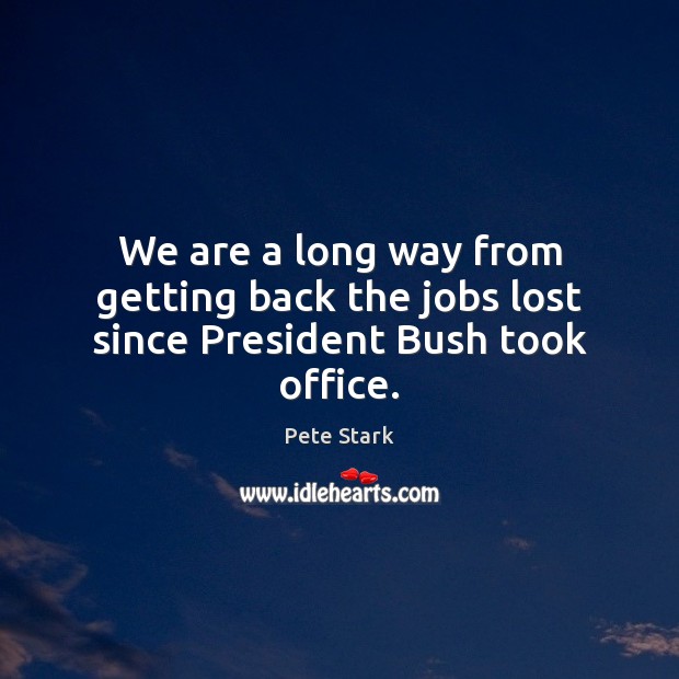 We are a long way from getting back the jobs lost since President Bush took office. Pete Stark Picture Quote