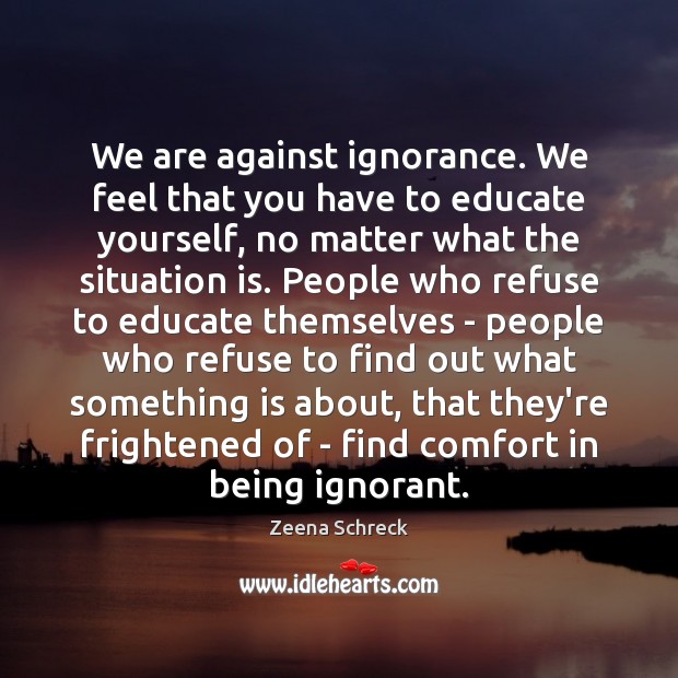 We are against ignorance. We feel that you have to educate yourself, Zeena Schreck Picture Quote