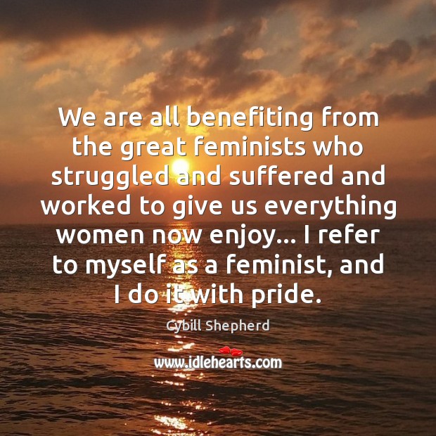 We are all benefiting from the great feminists who struggled and suffered Cybill Shepherd Picture Quote