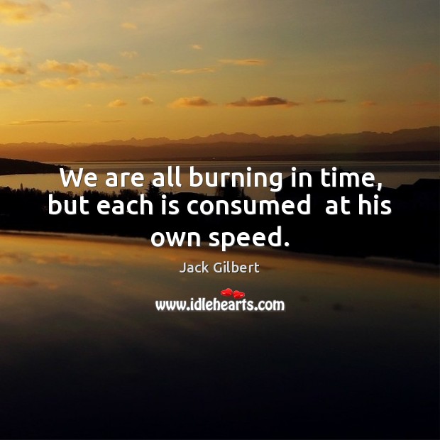 We are all burning in time, but each is consumed  at his own speed. Jack Gilbert Picture Quote
