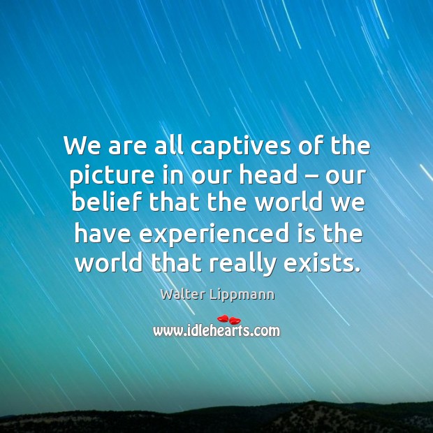 We are all captives of the picture in our head – our belief that the world we have experienced is the world that really exists. Walter Lippmann Picture Quote