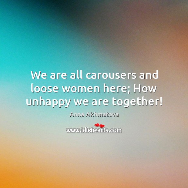 We are all carousers and loose women here; How unhappy we are together! Anna Akhmatova Picture Quote