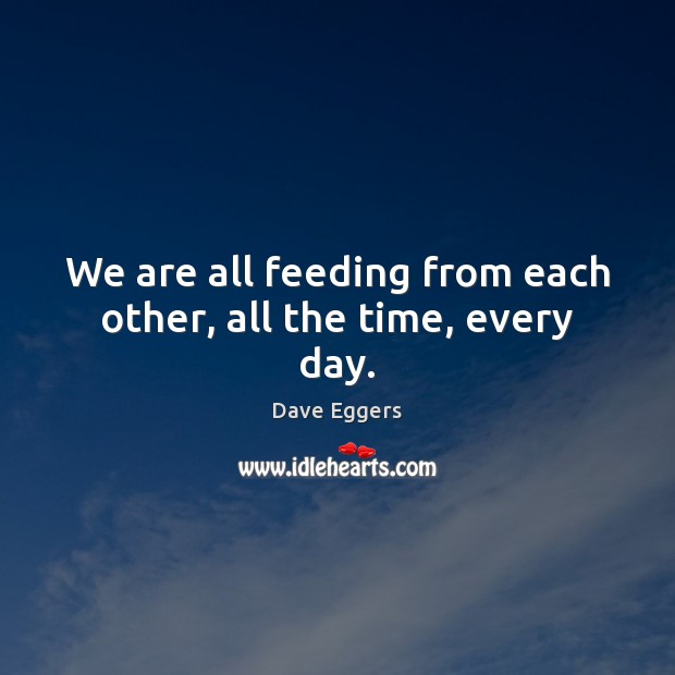 We are all feeding from each other, all the time, every day. Dave Eggers Picture Quote