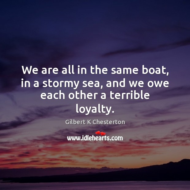 We are all in the same boat, in a stormy sea, and we owe each other a terrible loyalty. Gilbert K Chesterton Picture Quote