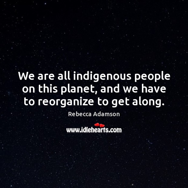 We are all indigenous people on this planet, and we have to reorganize to get along. Image
