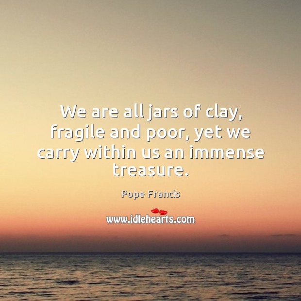 We are all jars of clay, fragile and poor, yet we carry within us an immense treasure. Pope Francis Picture Quote