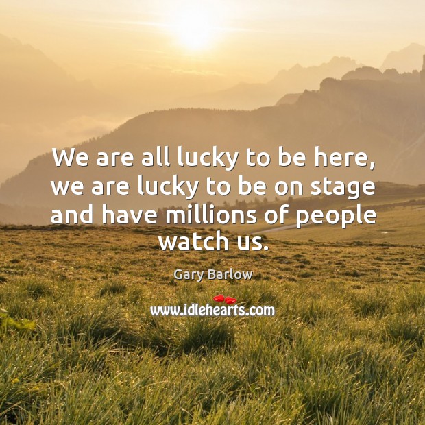 We are all lucky to be here, we are lucky to be on stage and have millions of people watch us. Gary Barlow Picture Quote