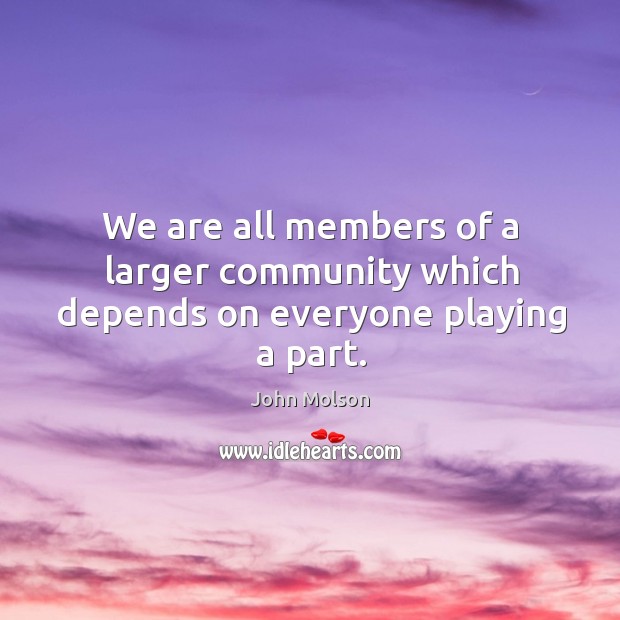 We are all members of a larger community which depends on everyone playing a part. John Molson Picture Quote