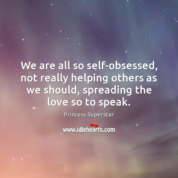 We are all so self-obsessed, not really helping others as we should, 