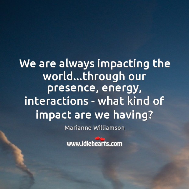 We are always impacting the world…through our presence, energy, interactions – Marianne Williamson Picture Quote