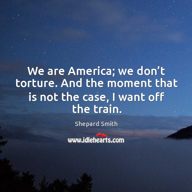 We are america; we don’t torture. And the moment that is not the case, I want off the train. Shepard Smith Picture Quote