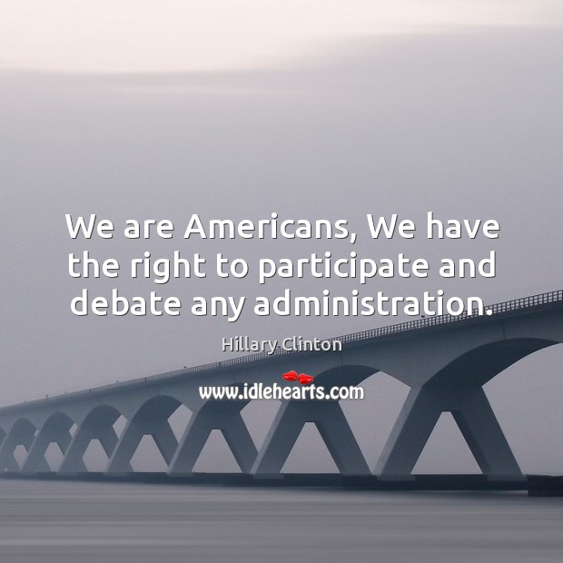 We are Americans, We have the right to participate and debate any administration. Hillary Clinton Picture Quote