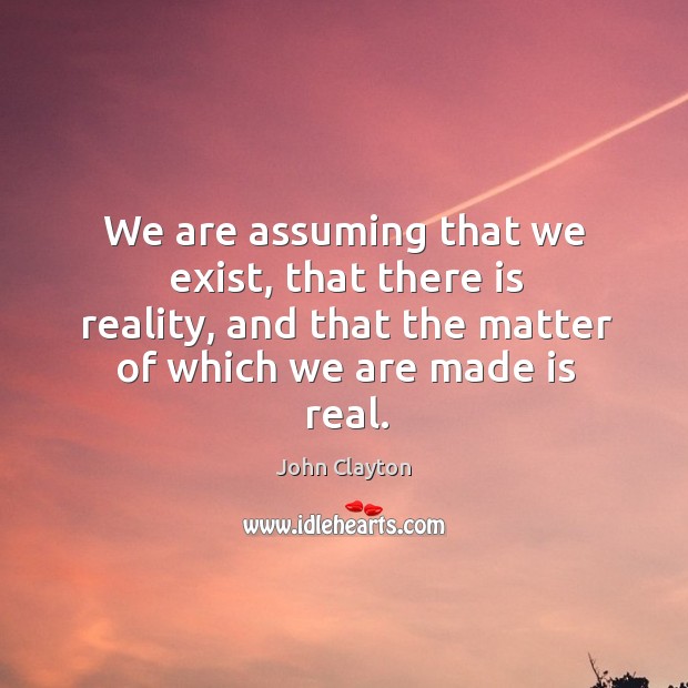 We are assuming that we exist, that there is reality, and that the matter of which we are made is real. Image