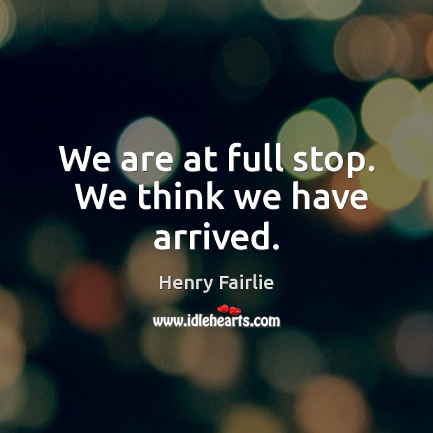 We are at full stop.  We think we have arrived. Henry Fairlie Picture Quote