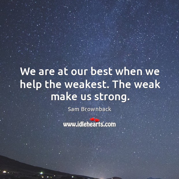 We are at our best when we help the weakest. The weak make us strong. Sam Brownback Picture Quote