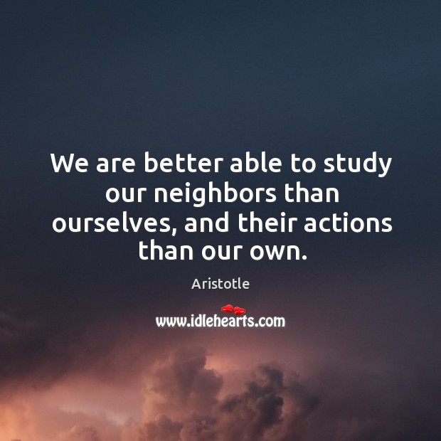 We are better able to study our neighbors than ourselves, and their actions than our own. Image