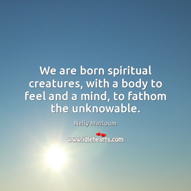 We are born spiritual creatures, with a body to feel and a mind, to fathom the unknowable. Nelly Mazloum Picture Quote