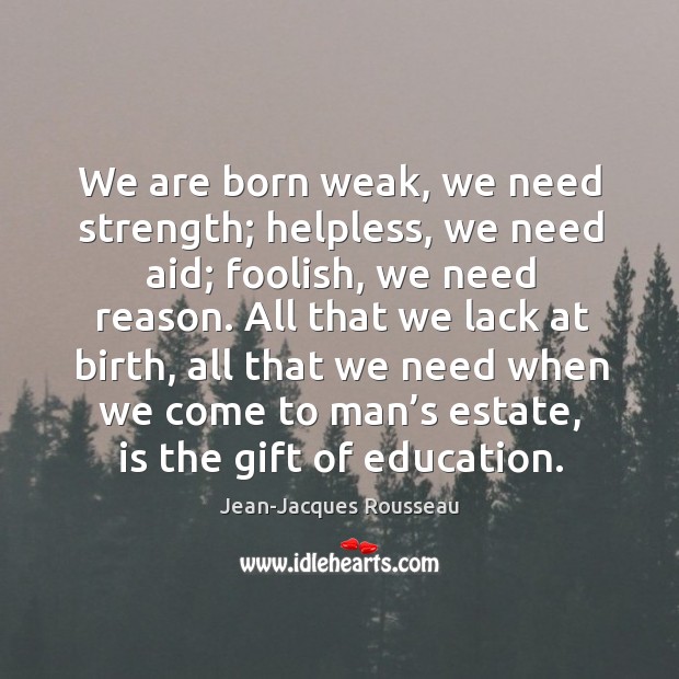 We are born weak, we need strength; helpless, we need aid; foolish, we need reason. Jean-Jacques Rousseau Picture Quote