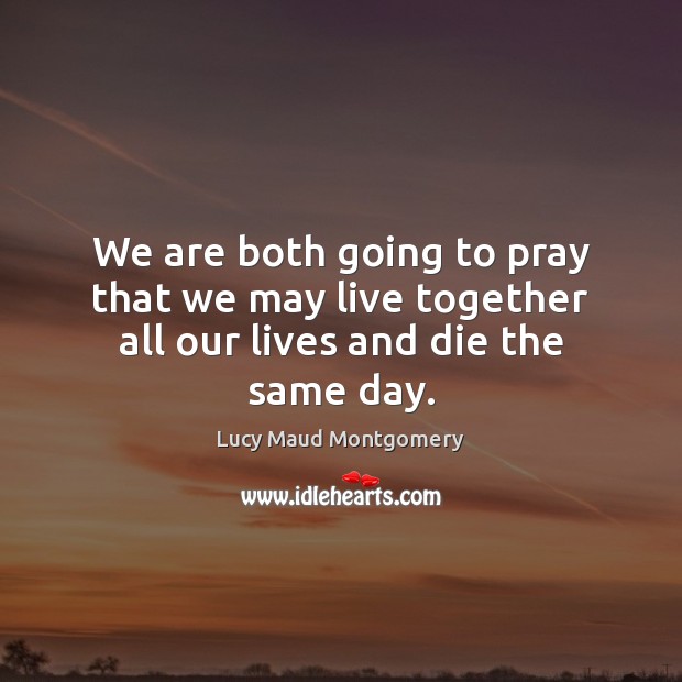 We are both going to pray that we may live together all our lives and die the same day. Lucy Maud Montgomery Picture Quote